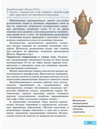 Фанатическая приверженность многих мусульман
религиозным идеям и готовность жертвовать собой во
имя их торжества затрудняли колониальным держа­
вам завоевание исламских стран. В то же время
огромная роль религии в их повседневной и политиче­
ской жизни вела к тому, что неизбежные расхождения
в толковании ислама приводили к расколам и воору­
женным конфликтам между исламскими странами.
Колонизаторы предпочитали применять косвен­
ные методы влияния на политику исламских госу­
дарств. Используя религиозную рознь, они ставили
под контроль их финансы, создавали протектораты
(Египет, Марокко и др.).
Предпосылки модернизации в странах Азии. Разруше­
ние традиционного жизненного уклада не было целью
колонизаторов. И все же образ жизни народов коло­
ниальных и зависимых стран под влиянием европей­
цев претерпевал изменения.
Натиск европейских товаров повсеместно разорял ре­
месленников и мануфактуры. Крестьянство, вынужден­
ное платить налоги не только местным властям, но и ко­
лониальной администрации, беднело и лишалось земли.
Высвобождающаяся дешевая рабочая сила исполь­
зовалась европейцами на создававшихся ими
предприятиях, которые обслуживали экономику мет­
рополий (обработка хлопка, переработка сырья). Ко­
лонизаторы строили железные дороги, создавали
крупные плантационные хозяйства, выращивавшие
чай, кофе, табак, каучуковые деревья, хлопок.
К управлению колониями, сбору налогов привле­
кались местные чиновники и специалисты, получав­
шие европейское образование. Местное население и
религиозные лидеры относились к ним как к измен­
никам, предавшим традиционные ценности. Колони­
альные власти же никогда не доверяли им полностью.
Вспомните
выступления
под традиционали­
стскими
лозунгами.
 
