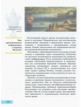 Что
препятствовало
модернизации
в странах
Востока?
Естественный протест против колонизаторов выли­
вался в восстания. Первоначально они возглавлялись
религиозными лидерами и феодальной знатью, меч­
тавшими о возвращении к традиционному укладу
жизни. Однако выступления под традиционалистски­
ми лозунгами беспощадно подавлялись.
Постепенно у образованной части населения колони­
альных и зависимых стран складывалось убеждение,
что реальная независимость невозможна без осуществ­
ления модернизации. Росло понимание необходимости
создания собственной промышленности и вооружен­
ных сил, оснащенных передовой техникой. Традици-
оналистски настроенные лидеры утрачивали свое
влияние. В начале XX в. вдохновляющим для стран
Азии служил пример Японии, которая успешно осу­
ществляла модернизацию и сама вступила на путь ко­
лониальных захватов.
Конечно, на пути проведения модернизации колони­
альные и зависимые страны сталкивались с колоссаль­
ными трудностями. Они не обладали необходимыми
капиталами, технологиями, квалифицированными ка­
драми. Модернизация требовала широкомасштабных,
болезненных для основных слоев населения преобра­
зований. Они не сулили скорой отдачи. Для преодоле­
ния зависимости и экономической отсталости требо­
валось время.
 