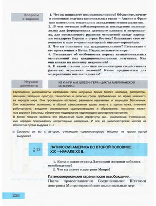 1. Что вы понимаете под колониализмом? Объясните, почему
в экономике ведущих колониальных стран — Англии и Фран­
ции наметились тенденции к замедлению темпов развития.
2. В чем состояли неблагоприятные последствия колониа­
лизма для формирования духовного климата в метрополи­
ях, для последующего развития отношений между народа­
ми государств Европы и стран Востока? Выскажите свое от­
ношение к идее о «цивилизаторской миссии» европейцев.
3. Что вы понимаете под традиционализмом? Расскажите о
его проявлениях в Китае, Индии, исламском мире.
4. Расскажите об особенностях первых антиколониальных
выступлений под традиционалистскими лозунгами. Как
они влияли на политику метрополий?
5. В какой степени политика колонизаторов содействовала
развитию экономики колоний? Какие предпосылки для
модернизации она закладывала?
ИЗ КНИГИ А.М. ШЛЕЗИНГЕРА «ЦИКЛЫ АМЕРИКАНСКОЙ
ИСТОРИИ»:
Европейские империалисты изображали себя несущими бремя белого человека, распростра­
няющими западную культуру, технологию и религию среди пребывающих во мраке невежест­
ва народов мира. Они просвещали отсталых, развивали неразвитых и защищали бессильных.
Они искоренили полигамию и обычай самосожжения вдовы вместе с трупом мужа, отменили
работорговлю, внедрили справедливое судопроизводство и образование, построили желез­
ные дороги и больницы, обеспечили поддержание надлежащего санитарного состояния.
В более поздние времена эти объяснения были отвергнуты как... лицемерные. Несомненно,
ими нередко прикрывались неприглядные намерения. И все же цивилизаторская миссия не
абсолютно пустая выдумка <...>
Согласны ли вы с автором, считающим «цивилизаторскую миссию» не просто пустой
выдумкой?
ЛАТИНСКАЯ АМЕРИКА ВО ВТОРОЙ ПОЛОВИНЕ
5 XIX —НАЧАЛЕ XX В.
1. Когда и какие страны Латинской Америки добились
освобождения?
2. Что вы знаете о доктрине Монро?
Латиноамериканские страны после освобождения.
После провозглашения Соединенными Штатами
доктрины Монро европейские колониальные дер-
 