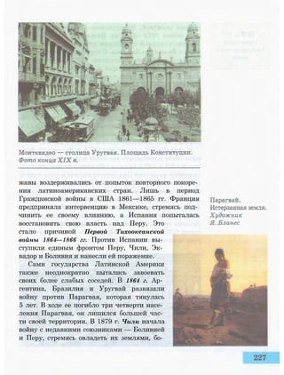 жавы воздерживались от попыток повторного покоре­
ния латиноамериканских стран. Лишь в период
Гражданской войны в США 1861—1865 гг. Франция
предприняла интервенцию в Мексике, стремясь под­
чинить ее своему влиянию, а Испания попыталась
восстановить свою власть над Перу. Это
стало причиной Первой Тихоокеанской
войны 1864—1866 гг. Против Испании вы­
ступили единым фронтом Перу, Чили, Эк­
вадор и Боливия и нанесли ей поражение.
Сами государства Латинской Америки
также неоднократно пытались завоевать
своих более слабых соседей. В 1864 г. Ар­
гентина, Бразилия и Уругвай развязали
войну против Парагвая, которая тянулась
5 лет. В ходе ее погибло три четверти насе­
ления Парагвая, он лишился большей час­
ти своей территории. В 1879 г. Чили начала
войну с недавними союзниками — Боливией
и Перу, стремясь овладеть их землями, бо­
 