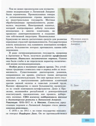 Тем не менее предпосылки для осуществ­
ления модернизации в Латинской Америке
были ограничены. Промышленные товары
в латиноамериканские страны ввозились
из индустриальных государств. Местная
обрабатывающая промышленность разви­
валась медленно. Иностранный капитал,
который контролировал добычу полезных
ископаемых и многие плантации, не
проявлял заинтересованности в создании
там собственной индустрии. Национальная
буржуазия не имела достаточных средств для развития
передовых отраслей промышленности. Государственная
власть находилась под влиянием помещиков-латифун-
дистов, большинство которых противилось каким-либо
переменам.
В ряде латиноамериканских государств, например
в Аргентине и Чили, получило развитие профсоюзное
движение. Появились политические партии. Однако
они были слабы и не определяли характер политичес­
кой жизни латиноамериканцев.
Особую роль в политике играла армия. Эта устой­
чивая традиция сложилась еще в период войн за неза­
висимость. Существование диктаторских режимов,
опиравшихся на армию, отвечало также интересам
крупных землевладельцев. Это они прежде всего стал­
кивались с выступлениями работников плантаций
против низкой оплаты и тяжелых условий труда.
Высшее офицерство в своем большинстве происходи­
ло из семей помещиков-латифундистов. Даже в Бра­
зилии, являвшейся республикой с демократической
конституцией, президентами, как правило, избира­
лись военные. США всячески поддерживали военные
и диктаторские режимы в Латинской Америке.
Революция 1910—1917 гг. в Мексике. Символом пред­
стоящих перемен в Латинской Америке стала мекси­
канская революция.
С 1876 г. по 1911 г. во главе государства находил­
ся генерал Порфирио Диас. Он не противодействовал
 