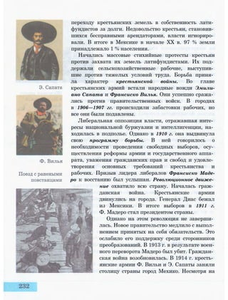 переходу крестьянских земель в собственность лати­
фундистов за долги. Недовольство крестьян, становив­
шихся бесправными арендаторами, власти игнориро­
вали. В итоге в Мексике в начале XX в. 97 % земли
принадлежало 1 % населения.
Начались массовые стихийные протесты крестьян
против захвата их земель латифундистами. Их под­
держали сельскохозяйственные рабочие, выступив­
шие против тяжелых условий труда. Борьба приня­
ла характер крестьянской войны. Во главе
крестьянских армий встали народные вожди Эмили-
ано Сапата и Франсиско Вилья. Они успешно сража­
лись против правительственных войск. В городах
в 1906—1907 гг. происходили забастовки рабочих, но
все они были подавлены.
Либеральная оппозиция власти, отражавшая инте­
ресы национальной буржуазии и интеллигенции, на­
ходилась в подполье. Однако в 1910 г. она выдвинула
свою программу борьбы. В ней говорилось о
необходимости проведения свободных выборов, осу­
ществления реформы армии и государственного аппа­
рата, уважения гражданских прав и свобод и удовле­
творения основных требований крестьянства и
рабочих. Призыв лидера либералов Франсиско Маде-
ро к восстанию был услышан. Революционное движе­
ние охватило всю страну. Началась граж­
данская война. Крестьянские армии
двинулись на города. Генерал Диас бежал
из Мексики. В итоге выборов в 1911 г.
Ф. Мадеро стал президентом страны.
Однако на этом революция не заверши­
лась. Новое правительство медлило с выпол­
нением принятых на себя обязательств. Это
ослабило его поддержку среди сторонников
преобразований. В 1913 г. в результате воен­
ного переворота Мадеро был убит. Граждан­
ская война возобновилась. В 1914 г. кресть­
янские армии Ф. Вильи и Э. Сапаты заняли
столицу страны город Мехико. Несмотря на
 