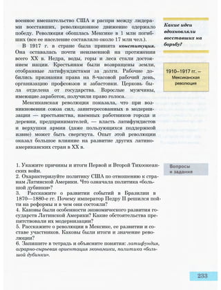 военное вмешательство США и распри между лидера­
ми восставших, революционное движение одержало
победу. Революция обошлась Мексике в 1 млн погиб­
ших (все ее население составляло около 17 млн чел.).
В 1917 г. в стране была принята конституция.
Она оставалась почти неизменной на протяжении
всего XX в. Недра, воды, горы и леса стали достоя­
нием нации. Крестьянам были возвращены земли,
отобранные латифундистами за долги. Рабочие до­
бились признания права на 8-часовой рабочий день,
организацию профсоюзов и забастовки. Церковь бы­
ла отделена от государства. Взрослые мужчины,
имеющие заработок, получили право голоса.
Мексиканская революция показала, что при воз­
никновении союза сил, заинтересованных в модерни­
зации — крестьянства, наемных работников города и
деревни, предпринимателей, — власть латифундистов
и верхушки армии (даже пользующихся поддержкой
извне) может быть свергнута. Опыт этой революции
оказал большое влияние на развитие других латино­
американских стран в XX в.
1. Укажите причины и итоги Первой и Второй Тихоокеан­
ских войн.
2. Охарактеризуйте политику США по отношению к стра­
нам Латинской Америки. Что означала политика «боль­
шой дубинки»?
3. Расскажите о развитии событий в Бразилии в
1870—1880-е гг. Почему император Педру II решился пой­
ти на реформы и в чем они состояли?
4. Каковы были особенности экономического развития го­
сударств Латинской Америки? Какие обстоятельства пре­
пятствовали их модернизации?
5. Расскажите о революции в Мексике, ее развитии и со­
ставе участников. Каковы были итоги и значение рево­
люции?
6. Запишите в тетрадь и объясните понятия: латифундия,
аграрно-сырьевая ориентация экономики, политика «боль­
шой дубинки».
Какие идеи
вдохновляли
восставших на
борьбу?
1910—1917 гг. —
Мексиканская
революция
 