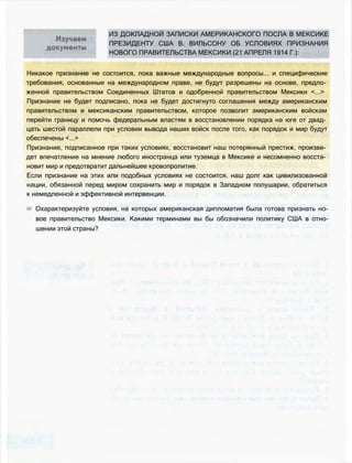 ИЗ ДОКЛАДНОЙ ЗАПИСКИ АМЕРИКАНСКОГО ПОСЛА В МЕКСИКЕ
ПРЕЗИДЕНТУ США В. ВИЛЬСОНУ ОБ УСЛОВИЯХ ПРИЗНАНИЯ
НОВОГО ПРАВИТЕЛЬСТВА МЕКСИКИ (21 АПРЕЛЯ 1914 Г.):
Никакое признание не состоится, пока важные международные вопросы... и специфические
требования, основанные на международном праве, не будут разрешены на основе, предло­
женной правительством Соединенных Штатов и одобренной правительством Мексики <...>
Признание не будет подписано, пока не будет достигнуто соглашения между американским
правительством и мексиканским правительством, которое позволит американским войскам
перейти границу и помочь федеральным властям в восстановлении порядка на юге от двад­
цать шестой параллели при условии вывода наших войск после того, как порядок и мир будут
обеспечены <...>
Признание, подписанное при таких условиях, восстановит наш потерянный престиж, произве­
дет впечатление на мнение любого иностранца или туземца в Мексике и несомненно восста­
новит мир и предотвратит дальнейшее кровопролитие.
Если признание на этих или подобных условиях не состоится, наш долг как цивилизованной
нации, обязанной перед миром сохранить мир и порядок в Западном полушарии, обратиться
к немедленной и эффективной интервенции.
Охарактеризуйте условия, на которых американская дипломатия была готова признать но­
вое правительство Мексики. Какими терминами вы бы обозначили политику США в отно­
шении этой страны?
 