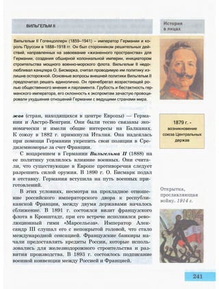 жав (стран, находящихся в центре Европы) — Герма­
нии и Австро-Венгрии. Они были тесно связаны эко­
номически и имели общие интересы на Балканах.
К союзу в 1882 г. примкнула Италия. Она надеялась
при помощи Германии укрепить свои позиции в Сре­
диземноморье за счет Франции.
С воцарением в Германии Вильгельма II (1888) на
ее политику усилилось влияние военных. Они счита­
ли, что существующие в Европе противоречия следует
разрешить силой оружия. В 1890 г. О. Бисмарк подал
в отставку. Германия вступила на путь военных при­
готовлений.
В этих условиях, несмотря на прохладное отноше­
ние российского императорского двора к республи­
канской Франции, между двумя державами началось
сближение. В 1891 г. состоялся визит французского
флота в Кронштадт, при его встрече исполнялся рево­
люционный гимн «Марсельеза». Император Алек­
сандр III слушал его с непокрытой головой, что стало
международной сенсацией. Французские банкиры на­
чали предоставлять кредиты России, которые исполь­
зовались для железнодорожного строительства и раз­
вития производства. В 1893 г. состоялось подписание
военной конвенции между Россией и Францией.
1879 г. -
возникновение
союза Центральных
держав
ВИЛЬГЕЛЬМ II
Вильгельм II Гогенцоллерн (1859—1941) — император Германии и ко­
роль Пруссии в 1888—1918 гг. Он был сторонником решительных дей­
ствий, направленных на завоевание «жизненного пространства» для
Германии, создания обширной колониальной империи, инициатором
строительства мощного военно-морского флота. Вильгельм II недо­
любливал канцлера О. Бисмарка, считал проводимую им политику из­
лишне осторожной. Основные вопросы внешней политики Вильгельм II
предпочитал решать единолично. Он пренебрегал возрастающей ро­
лью общественного мнения и парламента. Грубость и бестактность гер­
манского императора, его склонность к экспромтам зачастую провоци­
ровали ухудшение отношений Германии с ведущими странами мира.
 