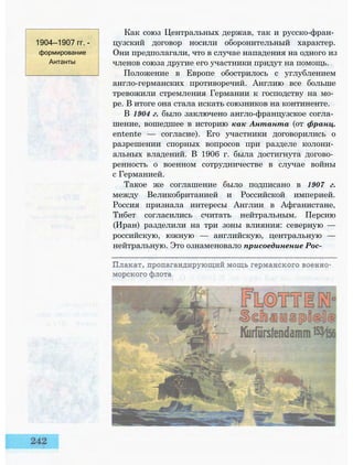 1904—1907 гг. -
формирование
Антанты
Как союз Центральных держав, так и русско-фран­
цузский договор носили оборонительный характер.
Они предполагали, что в случае нападения на одного из
членов союза другие его участники придут на помощь.
Положение в Европе обострилось с углублением
англо-германских противоречий. Англию все больше
тревожили стремления Германии к господству на мо­
ре. В итоге она стала искать союзников на континенте.
В 1904 г. было заключено англо-французское согла­
шение, вошедшее в историю как Антанта (от франц.
entente — согласие). Его участники договорились о
разрешении спорных вопросов при разделе колони­
альных владений. В 1906 г. была достигнута догово­
ренность о военном сотрудничестве в случае войны
с Германией.
Такое же соглашение было подписано в 1907 г.
между Великобританией и Российской империей.
Россия признала интересы Англии в Афганистане,
Тибет согласились считать нейтральным. Персию
(Иран) разделили на три зоны влияния: северную —
российскую, южную — английскую, центральную —
нейтральную. Это ознаменовало присоединение Рос-
 