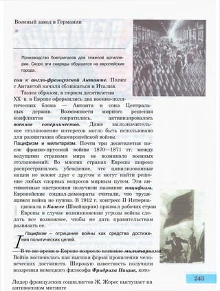 Военный завод в Германии
Производство боеприпасов для тяжелой артилле­
рии. Скоро эти снаряды обрушатся на европейские
города.
сии к англо-французской Антанте. Позже
с Антантой начала сближаться и Италия.
Таким образом, в первом десятилетии
XX в. в Европе оформились два военно-поли­
тических блока — Антанта и союз Централь­
ных держав. Возможности мирного решения
конфликтов сократились, активизировалось
военное соперничество. Даже малозначитель­
ное столкновение интересов могло быть использовано
для разжигания общеевропейской войны.
Пацифизм и милитаризм. Почти три десятилетия по­
сле франко-прусской войны 1870—1871 гг. между
ведущими странами мира не возникало военных
столкновений. Во многих странах Европы широко
распространилось убеждение, что цивилизованные
нации не воюют друг с другом и могут найти реше­
ние любых спорных вопросов мирным путем. Эти ан­
тивоенные настроения получили название пацифизм.
Европейские социал-демократы считали, что трудя­
щимся война не нужна. В 1912 г. конгресс II Интерна­
ционала в Базеле (Швейцария) призвал рабочих стран
Европы в случае возникновения угрозы войны сде­
лать все возможное, чтобы не дать правительствам
развязать ее.
I
Пацифизм — отрицание войны как средства достиже­
ния политических целей.
В то же время в Европе возросло влияние милитаризма.
Война воспевалась как высшая форма проявления чело­
веческих достоинств. Широкую известность получили
воззрения немецкого философа Фридриха Ницше, кото-
Лидер французских социалистов Ж. Жорес выступает на
антивоенном митинге
 