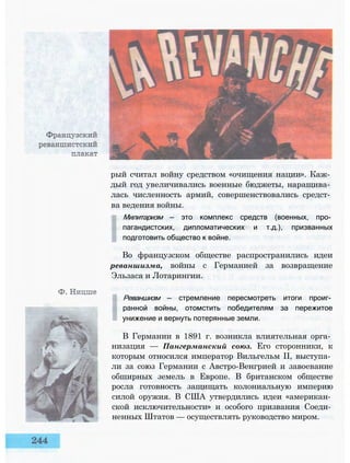 рый считал войну средством «очищения нации». Каж­
дый год увеличивались военные бюджеты, наращива­
лась численность армий, совершенствовались средст­
ва ведения войны.
Милитаризм — это комплекс средств (военных, про­
пагандистских, дипломатических и т.д.), призванных
подготовить общество к войне.
Во французском обществе распространились идеи
реваншизма, войны с Германией за возвращение
Эльзаса и Лотарингии.
Реваншизм — стремление пересмотреть итоги проиг­
ранной войны, отомстить победителям за пережитое
унижение и вернуть потерянные земли.
В Германии в 1891 г. возникла влиятельная орга­
низация — Пангерманский союз. Его сторонники, к
которым относился император Вильгельм II, выступа­
ли за союз Германии с Австро-Венгрией и завоевание
обширных земель в Европе. В британском обществе
росла готовность защищать колониальную империю
силой оружия. В США утвердились идеи «американ­
ской исключительности» и особого призвания Соеди­
ненных Штатов — осуществлять руководство миром.
 
