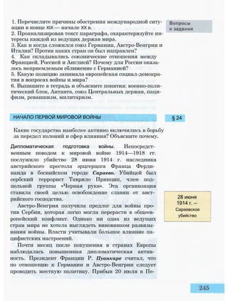 1. Перечислите причины обострения международной ситу­
ации в конце XIX — начале XX в.
2. Проанализировав текст параграфа, охарактеризуйте ин­
тересы каждой из ведущих держав мира.
3. Как и когда сложился союз Германии, Австро-Венгрии и
Италии? Против каких стран он был направлен?
4. Как складывались союзнические отношения между
Францией, Россией и Англией? Почему для России оказа­
лось неприемлемым сближение с Германией?
5. Какую позицию занимала европейская социал-демокра­
тия в вопросах войны и мира?
6. Выпишите в тетрадь и объясните понятия: военно-поли­
тический блок, Антанта, союз Центральных держав, паци­
физм, реваншизм, милитаризм.
НАЧАЛО ПЕРВОЙ МИРОВОЙ ВОЙНЫ
Какие государства наиболее активно включились в борьбу
за передел колоний и сфер влияния? Объясните почему.
Дипломатическая подготовка войны. Непосредст­
венным поводом к мировой войне 1914—1918 гг.
послужило убийство 28 июня 1914 г. наследника
австрийского престола эрцгерцога Франца Ферди­
нанда в боснийском городе Сараево. Убийцей был
сербский террорист Таврило Принцип, член под­
польной группы «Черная рука». Эта организация
ставила своей целью освобождение славян от авст­
рийского господства.
Австро-Венгрия получила предлог для войны про­
тив Сербии, которая легко могла перерасти в общеев­
ропейский конфликт. Однако ни одна из ведущих
стран мира не хотела выглядеть виновником развязы­
вания войны. Власти учитывали большое влияние па­
цифистских настроений.
Почти месяц после покушения в странах Европы
наблюдалась повышенная дипломатическая актив­
ность. Президент Франции Р. Пуанкаре считал, что
по отношению к Германии и Австро-Венгрии следует
проводить жесткую политику. Прибыв 20 июля в Пе­
28 июня
1914 г. —
Сараевское
убийство
§ 24
 