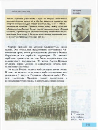 Раймон Пуанкаре (1860—1934) — один из ведущих политических
деятелей Франции начала XX в. Он был министром финансов, ми­
нистром иностранных дел, главой правительства, в 1913—1920 гг. —
президентом Франции. Пуанкаре считал войну между Францией
и Германией неизбежной. Он выступал за укрепление союза с Россией
и Англией, стремился дать решительный отпор захватническим уст­
ремлениям Вильгельма II. За частые воинственные заявления в прес­
се он получил прозвище «Пуанкаре-война».
Сербия приняла все условия ультиматума, кроме
одного. Она отказалась предоставить австрийским чи­
новникам право вести расследование убийства Франца
Фердинанда на сербской территории. По мнению
сербского правительства, это было неприемлемо для
независимого государства. 28 июля Австро-Венгрия
объявила войну Сербии, ее артиллерия начала бом­
бардировку Белграда.
30 июля Россия начала мобилизацию своих войск.
В ответ на ее отказ прекратить мобилизационные ме­
роприятия 1 августа Германия объявила войну Рос­
сии. Поскольку Франция также приступила к
военным приготовлениям, 3 августа немецкие войска
 