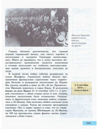 Страны Антанты рассчитывали, что, отразив
первый германский натиск, они смогут перейти в
наступление и заставить Германию капитулиро­
вать. Никто не предвидел, что в эпоху массового ин­
дустриального производства окажется возможным
в течение нескольких лет снабжать многомиллион­
ные армии оружием и боеприпасами, пополняя их
силы.
В первый месяц войны события развивались по
плану Шлифена. Германские войска обошли при­
граничные французские укрепления через террито­
рию Бельгии и развернули наступление на Париж.
Им удалось подойти к нему на 30—40 км. Правитель­
ство Франции переехало в город Бордо. В результате
битвы на реке Марна (5—9 сентября 1914 г.), в кото­
рой участвовало с обеих сторон около 2 млн человек,
немецкое наступление было остановлено. Отказав­
шись от фронтальных атак, немецкие войска устреми­
лись к Ла-Маншу. Они пытались обойти основные силы
союзников с запада. Такую же попытку предприняли
союзники. «Бег к морю» привел к тому, что на терри­
тории Франции, от границ Швейцарии до Ла-Манша,
на 700 км протянулась линия фронта, срочно укреп­
лявшаяся с обеих сторон.
5—9 сентября
1914 г. —
битва на Марне
 