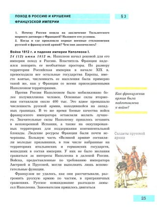 ПОХОД В РОССИЮ И КРУШЕНИЕ
ФРАНЦУЗСКОЙ ИМПЕРИИ
§3
1. Почему Россия пошла на заключение Тильзитского
мирного договора с Францией? Назовите его условия.
2. Когда и где произошли первые военные столкновения
русской и французской армий? Чем они закончились?
Война 1812 г. и падение империи Наполеона I.
24 (12) июня 1812 т. Наполеон начал роковой для его
империи поход в Россию. Властитель Франции наде­
ялся покорить ее необъятные просторы. По размеру
территории Российская империя в начале XIX в.
превосходила все остальные государства Европы, вме­
сте взятые, численность ее населения была примерно
такой же, как у Франции со всеми присоединенными
Наполеоном территориями.
Против России Наполеоном было мобилизовано бо­
лее полумиллиона человек. Основные силы вторже­
ния составляли около 400 тыс. Это вдвое превышало
численность русской армии, находившейся на запад­
ных границах. В то же время боевые качества войск
французского императора оставляли желать лучше­
го. Значительные силы Наполеону пришлось оставить
в непокоренной Испании, а также на оккупирован­
ных территориях для поддержания континентальной
блокады. Людские ресурсы Франции были почти ис­
черпаны. Большую часть «Великой армии» составля­
ли молодые призывники, в том числе набранные на
территориях итальянских и германских государств,
вошедших в состав империи. У них не было желания
сражаться за интересы Наполеона в далекой России.
Войска, предоставленные по требованию императора
Австрией и Пруссией, могли выполнять лишь вспомо­
гательные функции.
Французам не удалось, как они рассчитывали, раз­
громить русскую армию по частям, в приграничных
сражениях. Русское командование разгадало замы­
сел Наполеона. Завоевателям пришлось двигаться
Как французская
армия была
подготовлена
к войне?
 