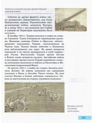 События на других фронтах войны так­
же развивались неблагоприятно для блока
Центральных держав. Первоначально авст-
ро-венгерские войска захватили Белград,
но к концу 1914 г. под натиском сил Сербии
и союзной ей Черногории вынуждены были
отступить.
В октябре 1914 г. Турция вступила в войну на сторо­
не Германии. Турки блокировали черноморские проли­
вы. Немецкие линкоры «Гебен» и «Бреслау», заблаго­
временно переданные Турции, господствовали на
Черном море. Однако боевые действия в Закавказье
шли неблагоприятно для турок. Их армия потерпела
поражение и не смогла продвинуться в глубь террито­
рии России. Наступление Турции против Англии
в Египте также потерпело неудачу. Английские войска
и восставшие против власти Турции аравийские племе­
на постепенно вытесняли ее войска из Палестины и Ме­
сопотамии (современный Ирак).
23 августа 1914 г. в войну на стороне Антанты всту­
пила Япония. Ее войска захватили все германские
владения в Китае и бассейне Тихого океана. На этом
участие Японии в боевых действиях завершилось. Од­
нако ее выступление на стороне союзников позволило
 