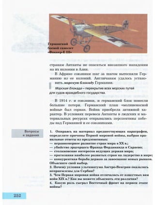 Германский
боевой самолет
«Фоккер-Е III»
странам Антанты не опасаться внезапного нападения
на их колонии в Азии.
В Африке союзники шаг за шагом вытесняли Гер­
манию из ее колоний. Англичанам удалось устано­
вить морскую блокаду Германии.
Морская блокада — перекрытие всех морских путей
для судов враждебного государства.
В 1914 г. и союзники, и германский блок понесли
большие потери. Германский план «молниеносной
войны» был сорван. Война приобрела затяжной ха­
рактер. В условиях перевеса Антанты в людских и ма­
териальных ресурсах открывались перспективы побе­
ды над Германией и ее союзниками.
1. Опираясь на материал предшествующих параграфов,
определите причины Первой мировой войны, выбрав пра­
вильные ответы из предложенных:
— неравномерное развитие стран мира в XX в.;
— убийство эрцгерцога Франца Фердинанда в Сараево;
— столкновение интересов ведущих держав мира;
— притязания наиболее развитых стран на лидерство в мире;
— конкурентная борьба держав за завоевание новых рынков.
Объясните свой выбор.
2. Почему условия ультиматума Австро-Венгрии оказались
неприемлемы для Сербии?
3. Чем Первая мировая война отличалась от известных вам
войн XIX в.? Как вы можете объяснить эти различия?
4. Какую роль сыграл Восточный фронт на первом этапе
войны?
 