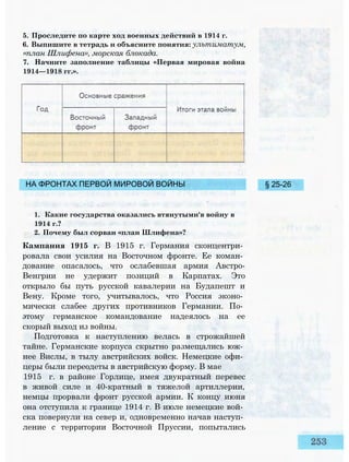 5. Проследите по карте ход военных действий в 1914 г.
6. Выпишите в тетрадь и объясните понятия: ультиматум,
«план Шлифена», морская блокада.
7. Начните заполнение таблицы «Первая мировая война
1914—1918 гг.».
НА ФРОНТАХ ПЕРВОЙ МИРОВОЙ ВОЙНЫ
1. Какие государства оказались втянутыми'в войну в
1914 г.?
2. Почему был сорван «план Шлифена»?
Кампания 1915 г. В 1915 г. Германия сконцентри­
ровала свои усилия на Восточном фронте. Ее коман­
дование опасалось, что ослабевшая армия Австро-
Венгрии не удержит позиций в Карпатах. Это
открыло бы путь русской кавалерии на Будапешт и
Вену. Кроме того, учитывалось, что Россия эконо­
мически слабее других противников Германии. По­
этому германское командование надеялось на ее
скорый выход из войны.
Подготовка к наступлению велась в строжайшей
тайне. Германские корпуса скрытно размещались юж­
нее Вислы, в тылу австрийских войск. Немецкие офи­
церы были переодеты в австрийскую форму. В мае
1915 г. в районе Горлице, имея двукратный перевес
в живой силе и 40-кратный в тяжелой артиллерии,
немцы прорвали фронт русской армии. К концу июня
она отступила к границе 1914 г. В июле немецкие вой­
ска повернули на север и, одновременно начав наступ­
ление с территории Восточной Пруссии, попытались
§ 25-26
 