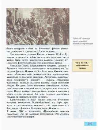 блока потеряли в боях на Восточном фронте убиты­
ми, ранеными и пленными 1,5 млн человек.
Под влиянием успехов России в конце 1916 г. Ру­
мыния вступила в войну на стороне Антанты, но ее
армия была почти немедленно разбита. Оборону ру­
мынского фронта взяла на себя российская армия.
Используя успех Брусиловского прорыва, Англия и
Франция попытались перехватить инициативу на За­
падном фронте. В июле 1916 г. близ реки Сомма союз­
ники, обеспечив себе четырехкратное превосходство,
атаковали германские позиции. Англичане использо­
вали техническую новинку — танки. «Железные
чудовища» вначале вызвали панику среди немецких
солдат. На деле более половины тихоходных машин,
участвовавших в первой атаке, застряло или вышло из
строя. После четырех месяцев боев, потери в которых с
обеих сторон достигли 1,2 млн человек, союзникам
удалось продвинуться всего на 12 км.
Единственная в ходе войны попытка Германии
оспорить господство Великобритании на море при­
вела к столкновению основных сил германского и
британского флотов в Северном море. 31 мая —
1 июня 1916 г. произошло Ютландское морское
сражение. Оно не выявило победителя. Обе стороны
понесли большие потери.
Июнь 1916 г. -
Брусиловский
прорыв
 