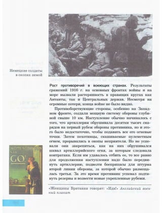 Рост противоречий в воюющих странах. Результаты
сражений 1916 г. на основных фронтах войны и на
море вызвали растерянность в правящих кругах как
Антанты, так и Центральных держав. Несмотря на
огромные потери, конца войне не было видно.
Противоборствующие стороны, особенно на Запад­
ном фронте, создали мощную систему обороны глуби­
ной свыше 10 км. Наступление обычно начиналось с
того, что артиллерия обрушивала десятки тысяч сна­
рядов на первый рубеж обороны противника, но и это­
го было недостаточно, чтобы подавить все его огневые
точки. Затем пехотинцы, скашиваемые пулеметным
огнем, прорывались в окопы неприятеля. Но не успе­
вали они закрепиться, как на них обрушивался
шквал артиллерийского огня, за которым следовала
контратака. Если им удавалось отбить ее, то все равно
для продолжения наступления надо было передви­
нуть артиллерию, подвезти боеприпасы для штурма
второй линии обороны, за которой обычно размеща­
лась третья. За это время противник успевал подтя­
нуть резервы и возвести новые укрепленные рубежи.
 