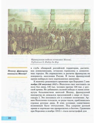 в глубь обширной российской территории, растяги­
вая коммуникации, оставляя гарнизоны в захвачен­
ных городах. Не оправдались и расчеты французов на
покорность населения России. В тылах французской
армии набирало силу партизанское движение.
К моменту решающего сражения при Бородино 7 сен­
тября (26 августа) 1812 г. Наполеон смог выставить на
поле боя лишь 130 тыс. человек против 120 тыс. у рус­
ской армии. Не добившись полной победы и заняв поки­
нутую большинством жителей Москву, французский
император не дождался предложений о мире от Алек­
сандра I. Это поставило его в сложное положение. Ар­
мия Наполеона голодала, ее ряды таяли, приближалась
суровая русская зима. В этих условиях единственно
возможным было отступление. Под ударами русской
армии и партизан оно превратилось в бегство. Сражение
при Березине в ноябре 1812 г. стало катастрофой для
Почему французы
покинули Москву?
 