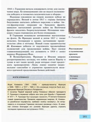 1916 г. Германия начала зондировать почву для заклю­
чения мира. Ее командование уже не видело возможно­
сти победить и готовилось исключительно к обороне.
Надежды союзников на скорую военную победу не
оправдались. Весной и летом 1917 г. страны Антанты
безуспешно пытались добиться перелома в войне. Ан­
гло-французские операции на Западном фронте,
июньское наступление русских войск на Восточном
фронте оказались безрезультатными. Истощение вою­
ющих сторон становилось все более очевидным.
В Германии вспыхнули антивоенные выступления
на флоте. Во Франции весной и летом 1917 г. также
начались беспорядки в армии, заставившие прави­
тельство уйти в отставку. Новый глава правительства
Ж. Клемансо добился от парламента чрезвычайных
полномочий для продолжения войны. Был сменен
главнокомандующий, эту должность в 1918 г. занял
маршал Фердинанд Фош.
В Великобритании, Франции и Италии широко
распространились взгляды, что война завела Европу в
тупик и нет таких целей, ради которых стоит продол­
жать кровопролитие. Лишь ложно понятое нацио­
нальное самолюбие и упрямство правительств явля­
ются причиной продолжения боевых действий.
ЖОРЖ КЛЕМАНСО
Жорж Клемансо (1841 —1929) — премьер-министр Франции
в 1906— 1909 гг. и 1917 — 1920 гг. Его основным лозунгом было воз­
вращение Франции Эльзаса и Лотарингии.
С началом Первой мировой войны Клемансо обвинял президента
Р. Пуанкаре в неумении собрать все силы для борьбы с Германией.
В 1917 г. Р. Пуанкаре был вынужден назначить 77-летнего Клемансо
главой правительства. Проявляя недюжинную энергию, Ж. Клеман­
со разоблачал пацифистов, требовал «войны насмерть». За нетер­
пимость в отношении Германии заслужил прозвище «тигр». В нема­
лой степени благодаря его усилиям Франции удалось отразить
последнее германское наступление в 1918 г.
Расскажите
о симптомах
кризиса
в воюющих
странах.
 