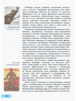 Особенно сильно подобные настроения проявля­
лись в России. Стихийные выступления масс выну­
дили императора Николая II отречься от престола.
Пришедшее ему на смену Временное правительство
обещало выполнить обязательства перед союзника­
ми. И все же способность русской армии к ведению
боевых действий неуклонно снижалась. Одной из
причин этого была пропаганда большевиков, призы­
вавших солдат «брать дело мира в свои руки», не
сражаться за Временное правительство.
Германское командование решило поддержать боль­
шевиков, рассчитывая осложнить этим внутреннюю
ситуацию в России. Лидерам большевистской партии,
находившимся в нейтральной Швейцарии, было
разрешено выехать в Россию через территорию Герма­
нии. Немецкие офицеры не возражали против брата­
ний с солдатами противника. Напротив, эти братания
использовались для разведки, а также демонстрации
русским солдатам мощи германских укреплений. Бра­
тания начались на Восточном фронте по инициативе со­
ветов солдатских депутатов. Отдельные части заключа­
ли перемирие с немецкими командирами. Русские и
немецкие солдаты мирно встречались, ходили «в гости»
друг к другу, обменивались сувенирами.
Германия использовала метод разложения про­
тивника изнутри, полагаясь на большую проч­
ность своей армии и тыла. Этот метод оказался до­
статочно эффективным. С захватом в Петрограде
власти большевиками новое, советское правительст­
во России предложило всем воюющим странам за­
ключить мир «без аннексий и контрибуций». По­
скольку страны Антанты не ответили на это
предложение, Советская Россия заключила переми­
рие с Германией.
После отказа Германии от предложенных условий
мира и возобновления ею боевых действий Советская
Россия капитулировала. 3 марта 1918 г. в Брест-
Литовске был подписан мир, по условиям которого Рос­
сия уступала территории площадью около 1 млн кв. км,
 