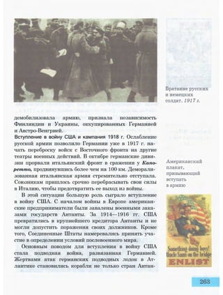 демобилизовала армию, признала независимость
Финляндии и Украины, оккупированных Германией
и Австро-Венгрией.
Вступление в войну США и кампания 1918 г. Ослабление
русской армии позволило Германии уже в 1917 г. на­
чать переброску войск с Восточного фронта на другие
театры военных действий. В октябре германские диви­
зии прорвали итальянский фронт в сражении у Капо-
ретто, продвинувшись более чем на 100 км. Деморали­
зованная итальянская армия стремительно отступала.
Союзникам пришлось срочно перебрасывать свои силы
в Италию, чтобы предотвратить ее выход из войны.
В этой ситуации большую роль сыграло вступление
в войну США. С началом войны в Европе американ­
ские предприниматели были завалены военными зака­
зами государств Антанты. За 1914—1916 гг. США
превратились в крупнейшего кредитора Антанты и не
могли допустить поражения своих должников. Кроме
того, Соединенные Штаты намеревались принять уча­
стие в определении условий послевоенного мира.
Основным поводом для вступления в войну США
стала подводная война, развязанная Германией.
Жертвами атак германских подводных лодок в Ат­
лантике становились корабли не только стран Антан­
 