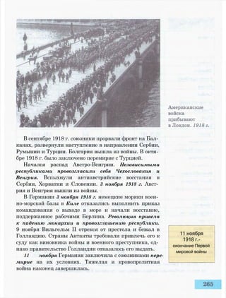 В сентябре 1918 г. союзники прорвали фронт на Бал­
канах, развернули наступление в направлении Сербии,
Румынии и Турции. Болгария вышла из войны. В октя­
бре 1918 г. было заключено перемирие с Турцией.
Начался распад Австро-Венгрии. Независимыми
республиками провозгласили себя Чехословакия и
Венгрия. Вспыхнули антиавстрийские восстания в
Сербии, Хорватии и Словении. 3 ноября 1918 г. Авст­
рия и Венгрия вышли из войны.
В Германии 3 ноября 1918 г. немецкие моряки воен­
но-морской базы в Киле отказались выполнить приказ
командования о выходе в море и начали восстание,
поддержанное рабочими Берлина. Революция привела
к падению монархии и провозглашению республики.
9 ноября Вильгельм II отрекся от престола и бежал в
Голландию. Страны Антанты требовали привлечь его к
суду как виновника войны и военного преступника, од­
нако правительство Голландии отказалось его выдать.
11 ноября Германия заключила с союзниками пере­
мирие на их условиях. Тяжелая и кровопролитная
война наконец завершилась.
11 ноября
1918 г.-
окончание Первой
мировой войны
 