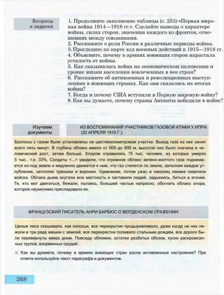 1. Продолжите заполнение таблицы (с. 253) «Первая миро­
вая война 1914—1918 гг.». Сделайте выводы о характере
войны, силах сторон, значении каждого из фронтов, отно­
шениях между союзниками.
2. Расскажите о роли России в различные периоды войны.
3.Проследите по карте ход военных действий в 1915—1918 гг.
4. Объясните, почему в армиях воюющих сторон нарастала
усталость от войны.
5. Как сказывалась война на экономическом положении и
уровне жизни населения вовлеченных в нее стран?
6. Расскажите об антивоенных и революционных выступ­
лениях в воюющих странах. Как они сказались на итогах
войны?
7. Когда и почему США вступили в Первую мировую войну?
8. Как вы думаете, почему страны Антанты победили в войне?
Изучаем ИЗ ВОСПОМИНАНИЙ УЧАСТНИКОВ ГАЗОВОЙ АТАКИ У ИПРА
документы (22 АПРЕЛЯ 1915 Г.):
Баллоны с газом были установлены на шестикилометровом участке. Выход газа из них занял
всего пять минут. В глубину облако имело от 600 до 800 м, высотой оно было сначала в че­
ловеческий рост, затем больше. Хлором отравились 15 тыс. человек, из которых умерло
5 тыс., т.е. 33%. Солдаты <...> увидели, что огромное облако зелено-желтого газа поднима­
ется из-под земли и медленно движется к ним, что газ стелется по земле, заполняя каждое уг­
лубление, затопляя траншеи и воронки. Удивление, потом ужас и наконец паника охватили
войска. Облака дыма окутали всю местность и заставили людей, задыхаясь, биться в агонии.
Те, кто мог двигаться, бежали, пытаясь, большей частью напрасно, обогнать облако хлора,
которое неумолимо преследовало их.
ФРАНЦУЗСКИЙ ПИСАТЕЛЬ АНРИ БАРБЮС О ВЕРДЕНСКОМ СРАЖЕНИИ:
Целые леса скашивало, как колосья, все перекрытия продырявливало, даже когда на них ле­
жали в три ряда мешки с землей; все перекрестки поливало стальным дождем, все дороги бы­
ли перевернуты вверх дном. Повсюду обломки, остатки разбитых обозов, куски раскромсан­
ных трупов, взорванных орудий.
Как вы думаете, почему в армиях воюющих стран росли антивоенные настроения? При
ответе используйте текст параграфа и документов.
 