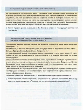 Мы должны играть крупную роль в мире... Учитываете ли вы значение одного того факта, что
в течение последнего года или двух мы перестали быть страной должников и стали страной
кредиторов, что нам принадлежат избытки мирового золота, в размерах больших, чем мы
когда бы то ни было имели, и что с этих пор нашим делом становится давать займы, помогать
крупным международным предприятиям и двигать их вперед. Нам приходится финансировать
в значительной мере весь мир и уметь управлять им по своему знанию и разумению.
Каким образом данное высказывание В. Вильсона связано с последующим вступлением
США в войну?
ИЗ СОГЛАШЕНИЯ О ПЕРЕМИРИИ МЕЖДУ СТРАНАМИ
АНТАНТЫ И ГЕРМАНИЕЙ (11 НОЯБРЯ 1918 Г.):
Прекращение военных действий на суше и в воздухе в течение 6-ти часов после подписания
перемирия <...>
Немедленная, в течение пятнадцати дней эвакуация войск с территории занятых стран —
Бельгии, Франции, Люксембурга, Эльзас-Лотарингии <...>
Уступка германской армией следующего военного материала — пяти тысяч пушек, 25 тысяч
пулеметов, трех тысяч минометов и 1700 аэропланов <...> включая аэропланы для ночной
бомбардировки.
Эвакуация германских войск с территорий на левом берегу Рейна. Они будут управляться ме­
стными властями, но под контролем оккупационных войск союзников и Соединенных Штатов.
Запрещение порчи средств сообщения и водных путей. Уступка союзникам пяти тысяч паро­
возов, 150 тысяч вагонов и пяти тысяч грузовиков.
Сдача союзникам и Соединенным Штатам всех ныне существующих подводных лодок (вклю­
чая подводные крейсеры и минные транспорты) с их снаряжением в портах, указанных союз­
никами и Соединенными Штатами.
Надводные германские военные суда <...> немедленно разоружаются и интернируются.
Охарактеризуйте условия перемирия, продиктованные Германии союзниками. Как вы ду­
маете, почему впоследствии в Германии они воспринимались как несправедливые?
 