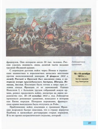 французов. Они потеряли около 50 тыс. человек. Рос­
сию удалось покинуть лишь десятой части недавно
грозной «Великой армии».
С переходом русских войск через Неман в герман­
ских княжествах и королевствах начались восстания
против наполеоновской империи. В феврале 1813 г.
между Россией и Пруссией был заключен союз, к ко­
торому вскоре присоединились Австрия, Швеция, Ис­
пания, Англия. Коалиция была готова к миру при ус­
ловии отказа Франции от ее завоеваний. Однако
Наполеон I, с большим трудом собравший новую ар­
мию, решил продолжать войну, несмотря на явное не­
равенство сил. 16—19 октября 1813 г. под Лейпцигом
произошло решающее сражение, вошедшее в историю
как Битва народов. Потерпев поражение, француз­
ская армия вынуждена была отступить за Рейн.
Приближение войск коалиции к границам Фран­
ции возродило былые опасения, что в страну вернутся
Бурбоны и произойдет реставрация старых порядков.
В то же время патриотического подъема, который
16—19 октября
1813 г. -
Битва народов
под Лейпцигом
 