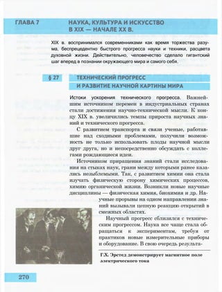 XIX в. воспринимался современниками как время торжества разу­
ма, беспрецедентно быстрого прогресса науки и техники, расцвета
духовной жизни. Действительно, человечество сделало гигантский
шаг вперед в познании окружающего мира и самого себя.
Истоки ускорения технического прогресса. Важней­
шим источником перемен в индустриальных странах
стали достижения научно-технической мысли. К кон­
цу XIX в. увеличились темпы прироста научных зна­
ний и технического прогресса.
С развитием транспорта и связи ученые, работав­
шие над сходными проблемами, получили возмож­
ность не только использовать плоды научной мысли
друг друга, но и непосредственно обсуждать с колле­
гами рождающиеся идеи.
Источником приращения знаний стали исследова­
ния на стыках наук, грани между которыми ранее каза­
лись незыблемыми. Так, с развитием химии она стала
изучать физическую сторону химических процессов,
химию органической жизни. Возникли новые научные
дисциплины — физическая химия, биохимия и др. На­
учные прорывы на одном направлении зна­
ний вызывали цепную реакцию открытий в
смежных областях.
Научный прогресс сблизился с техниче­
ским прогрессом. Наука все чаще стала об­
ращаться к экспериментам, требуя от
практиков новые измерительные приборы
и оборудование. В свою очередь результа-
Г.Х. Эрстед демонстрирует магнитное поле
электрического тока
 