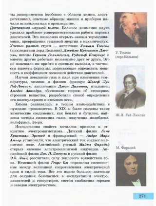 ты экспериментов (особенно в области химии, элект­
ротехники), опытные образцы машин и приборов на­
чали использоваться в производстве.
Достижения научной мысли. Большое внимание наука
уделяла проблеме усовершенствования работы паровых
двигателей. Это позволило открыть законы термодина­
мики, превращения тепловой энергии в механическую.
Ученые разных стран — англичане Уильям Томсон
(впоследствии лорд Кельвин), Джеймс Прескотт Джо­
уль, немцы Герман Гельмгольц, Рудольф Клаузиус и
многие другие работали независимо друг от друга. Это
не помешало им прийти к сходным выводам, в частно­
сти вывести формулы, позволяющие определять мощ­
ность и коэффициент полезного действия двигателей.
Изучая поведение газа и пара при изменении тем­
пературы, химики и физики француз Жозеф Луи
Гей-Люссак, англичанин Джон Дальтон, итальянец
Амедео Авогадро обосновали теорию об атомарном
строении вещества, разработали способ определения
его молекулярного и атомного веса.
Химия развивалась в тесном взаимодействии с
нуждами производства. В XIX в. были созданы такие
химические соединения, как бензол и бутилен, най­
дены методы сжижения газов, получения молибдена,
вольфрама, фтора.
Исследования свойств металлов привели к от­
крытию электромагнетизма. Датский физик Ганс
Христиан Эрстед и французский — Андре Мари
Ампер установили, что электрический ток создает маг­
нитное поле. Английский ученый Майкл Фарадей
открыл явление электромагнитной индукции. Ан­
глийский физик Дж. П. Джоуль и русский физик
Э.Х. Ленц рассчитали силу теплового воздействия то­
ка. Немецкий физик Георг Ом определил соотноше­
ние между величиной сопротивления электрической
цепи и силой тока. Все это имело большое значение
для создания безопасных в эксплуатации электро­
двигателей и генераторов, систем снабжения городов
и заводов электричеством.
 