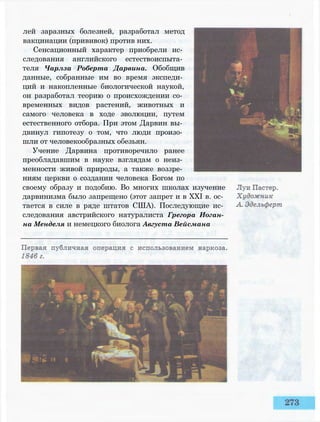 лей заразных болезней, разработал метод
вакцинации (прививок) против них.
Сенсационный характер приобрели ис­
следования английского естествоиспыта­
теля Чарлза Роберта Дарвина. Обобщив
данные, собранные им во время экспеди­
ций и накопленные биологической наукой,
он разработал теорию о происхождении со­
временных видов растений, животных и
самого человека в ходе эволюции, путем
естественного отбора. При этом Дарвин вы­
двинул гипотезу о том, что люди произо­
шли от человекообразных обезьян.
Учение Дарвина противоречило ранее
преобладавшим в науке взглядам о неиз­
менности живой природы, а также воззре­
ниям церкви о создании человека Богом по
своему образу и подобию. Во многих школах изучение
дарвинизма было запрещено (этот запрет и в XXI в. ос­
тается в силе в ряде штатов США). Последующие ис­
следования австрийского натуралиста Грегора Иоган­
на Менделя и немецкого биолога Августа Вейсмана
 