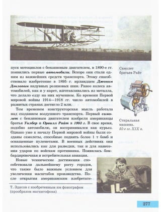 пуск мотоциклов с бензиновым двигателем, в 1890-е гг.
появились первые автомобили. Вскоре они стали од­
ним из важнейших средств транспорта. Этому способ­
ствовало изобретение в 1895 г. ирландцем Джоном
Дэнлопом надувных резиновых шин. Ранее колеса ав­
томобилей, как и у карет, изготавливались из металла,
что делало езду на них мучением. Ко времени Первой
мировой войны 1914—1918 гг. число автомобилей в
развитых странах достигло 2 млн.
Тем временем конструкторская мысль работала
над созданием воздушного транспорта. Первый само­
лет с бензиновым двигателем изобрели американцы
братья Уилбер и Орвилл Райт в 1903 г. В свое время,
подобно автомобилю, он воспринимался как курьез.
Однако уже к началу Первой мировой войны были со­
зданы самолеты, способные поднять более 1 т бомб и
оснащенные пулеметами. В военных действиях они
использовались как для разведки, так и для нанесе­
ния ударов по войскам противника. Появилась бом­
бардировочная и истребительная авиация.
Новые технические достижения спо­
собствовали дальнейшему росту городов,
что также было важным условием для
увеличения масштабов производства. По­
сле открытия американским изобретате-
 