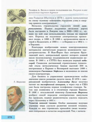 на смену газовому освещению городских улиц и квар­
тир пришло электрическое.
Началось строительство городских линий мет­
рополитена. Первая подземная железная дорога
была построена в Лондоне еще в I860—1863 гг., од­
нако на ней еще использовались поезда на паровой
тяге. Переход на подземные электропоезда произо­
шел позже, в 1890 г. В 1896 г. метрополитен ввели в
строй в Будапеште, в 1900 г. — в Париже и в 1902 г. —
в Берлине.
Благодаря изобретению новых конструкционных
материалов значительно возросли возможности гра­
достроительства. В Нью-Йорке был построен Брук­
линский мост, центральный пролет которого длиной
около полукилометра поддерживался подвесными це­
пями. В 1880 г. в СТТТА был возведен первый небо­
скреб. Символом достижений строительных техноло­
гий стала металлическая башня высотой 300 м,
построенная в Париже к Всемирной выставке 1889 г.
инженером Гюставом Эйфелем и названная по имени
своего конструктора.
Для бизнеса и управления производством особое
значение имело развитие средств связи. В 1876 г. аме­
риканский изобретатель Александер Белл получил
патент на телефонный аппарат, а через год в США
уже была построена первая телефонная станция. За­
тем они появились и в столичных городах Европы.
В 1896 г. итальянский инженер Гулъелъмо Маркони
изобрел способ передачи электрических импульсов
без проводов, первые радиосигналы удалось передать
через Атлантику в 1901 г.
Развитие военной техники. Особое внимание ведущие
державы мира уделяли развитию военной техники.
Каждая из них стремилась превзойти своих возмож­
ных соперников в качестве вооружений. Так, с начала
 