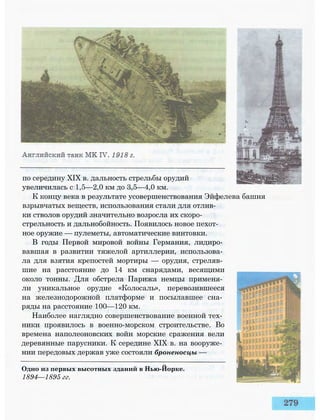 по середину XIX в. дальность стрельбы орудий
увеличилась с 1,5—2,0 км до 3,5—4,0 км.
К концу века в результате усовершенствования Эйфелева башня
взрывчатых веществ, использования стали для отлив­
ки стволов орудий значительно возросла их скоро­
стрельность и дальнобойность. Появилось новое пехот­
ное оружие — пулеметы, автоматические винтовки.
В годы Первой мировой войны Германия, лидиро­
вавшая в развитии тяжелой артиллерии, использова­
ла для взятия крепостей мортиры — орудия, стреляв­
шие на расстояние до 14 км снарядами, весящими
около тонны. Для обстрела Парижа немцы применя­
ли уникальное орудие «Колосаль», перевозившееся
на железнодорожной платформе и посылавшее сна­
ряды на расстояние 100—120 км.
Наиболее наглядно совершенствование военной тех­
ники проявилось в военно-морском строительстве. Во
времена наполеоновских войн морские сражения вели
деревянные парусники. К середине XIX в. на вооруже­
нии передовых держав уже состояли броненосцы —
Одно из первых высотных зданий в Нью-Йорке.
1894—1895 гг.
 