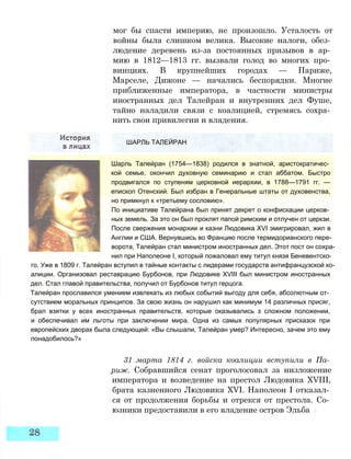 мог бы спасти империю, не произошло. Усталость от
войны была слишком велика. Высокие налоги, обез­
людение деревень из-за постоянных призывов в ар­
мию в 1812—1813 гг. вызвали голод во многих про­
винциях. В крупнейших городах — Париже,
Марселе, Дижоне — начались беспорядки. Многие
приближенные императора, в частности министры
иностранных дел Талейран и внутренних дел Фуше,
тайно наладили связи с коалицией, стремясь сохра­
нить свои привилегии и владения.
ШАРЛЬ ТАЛЕЙРАН
Шарль Талейран (1754—1838) родился в знатной, аристократичес­
кой семье, окончил духовную семинарию и стал аббатом. Быстро
продвигался по ступеням церковной иерархии, в 1788—1791 гг. —
епископ Отенский. Был избран в Генеральные штаты от духовенства,
но примкнул к «третьему сословию».
По инициативе Талейрана был принят декрет о конфискации церков­
ных земель. За это он был проклят папой римским и отлучен от церкзи.
После свержения монархии и казни Людовика XVI эмигрировал, жил в
Англии и США. Вернувшись во Францию после термидорианского пере­
ворота, Талейран стал министром иностранных дел. Этот пост он сохра­
нил при Наполеоне I, который пожаловал ему титул князя Беневентско-
го. Уже в 1809 г. Талейран вступил в тайные контакты с лидерами государств антифранцузской ко­
алиции. Организовал реставрацию Бурбонов, при Людовике XVIII был министром иностранных
дел. Стал главой правительства, получил от Бурбонов титул герцога.
Талейран прославился умением извлекать из любых событий выгоду для себя, абсолютным от­
сутствием моральных принципов. За свою жизнь он нарушил как минимум 14 различных присяг,
брал взятки у всех иностранных правительств, которые оказывались з сложном положении,
и обеспечивал им льготы при заключении мира. Одна из самых популярных присказок при
европейских дворах была следующей: «Вы слышали, Талейран умер? Интересно, зачем это ему
понадобилось?»
31 марта 1814 г. войска коалиции вступили в Па­
риж. Собравшийся сенат проголосовал за низложение
императора и возведение на престол Людовика XVIII,
брата казненного Людовика XVI. Наполеон I отказал­
ся от продолжения борьбы и отрекся от престола. Со­
юзники предоставили в его владение остров Эльба
 
