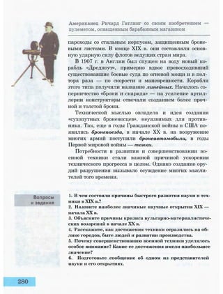 пароходы со стальным корпусом, защищенным броне­
выми листами. В конце XIX в. они составляли основ­
ную ударную силу флотов ведущих стран мира.
В 1907 г. в Англии был спущен на воду новый ко­
рабль «Дредноут», примерно вдвое превосходивший
существовавшие боевые суда по огневой мощи и в пол­
тора раза — по скорости и маневренности. Корабли
этого типа получили название линейных. Началось со­
перничество «брони и снаряда» — на усиление артил­
лерии конструкторы отвечали созданием более проч­
ной и толстой брони.
Технической мыслью овладела и идея создания
«сухопутных броненосцев», неуязвимых для против­
ника. Так, еще в годы Гражданской войны в США по­
явились бронепоезда, в начале XX в. на вооружение
многих армий поступили бронеавтомобили, в годы
Первой мировой войны — танки.
Потребности в развитии и совершенствовании во­
енной техники стали важной причиной ускорения
технического прогресса в целом. Однако создание ору­
дий разрушения вызывало осуждение многих мысли­
телей того времени.
1. В чем состояли причины быстрого развития науки и тех­
ники в XIX в.?
2. Назовите наиболее значимые научные открытия XIX —
начала XX в.
3. Объясните причины кризиса вульгарно-материалистиче-
ских воззрений в начале XX в.
4. Расскажите, как достижения техники отразились на об­
лике городов, быте людей и развитии производства.
5. Почему совершенствованию военной техники уделялось
особое внимание? Какие ее достижения имели наибольшее
значение?
6. Подготовьте сообщение об одном из представителей
науки и его открытиях.
 