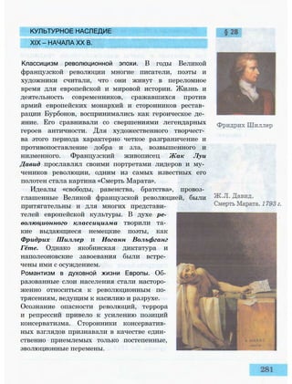 КУЛЬТУРНОЕ НАСЛЕДИЕ
XIX — НАЧАЛА XX В.
Классицизм революционной эпохи. В годы Великой
французской революции многие писатели, поэты и
художники считали, что они живут в переломное
время для европейской и мировой истории. Жизнь и
деятельность современников, сражавшихся против
армий европейских монархий и сторонников рестав­
рации Бурбонов, воспринимались как героическое де­
яние. Его сравнивали со свершениями легендарных
героев античности. Для художественного творчест­
ва этого периода характерно четкое разграничение и
противопоставление добра и зла, возвышенного и
низменного. Французский живописец Жак Луи
Давид прославлял своими портретами лидеров и му­
чеников революции, одним из самых известных его
полотен стала картина «Смерть Марата».
Идеалы «свободы, равенства, братства», провоз­
глашенные Великой французской революцией, были
притягательны и для многих представи­
телей европейской культуры. В духе ре­
волюционного классицизма творили та­
кие выдающиеся немецкие поэты, как
Фридрих Шиллер и Иоганн Вольфганг
Гёте. Однако якобинская диктатура и
наполеоновские завоевания были встре­
чены ими с осуждением.
Романтизм в духовной жизни Европы. Об­
разованные слои населения стали насторо­
женно относиться к революционным по­
трясениям, ведущим к насилию и разрухе.
Осознание опасности революций, террора
и репрессий привело к усилению позиций
консерватизма. Сторонники консерватив­
ных взглядов признавали в качестве един­
ственно приемлемых только постепенные,
эволюционные перемены.
 