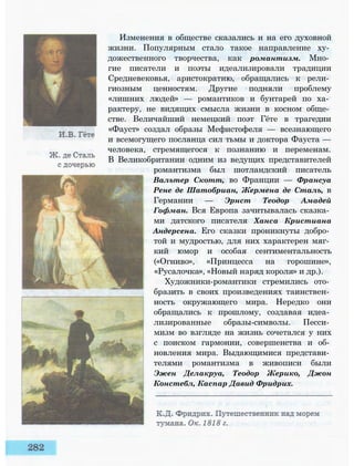 Изменения в обществе сказались и на его духовной
жизни. Популярным стало такое направление ху­
дожественного творчества, как романтизм. Мно­
гие писатели и поэты идеализировали традиции
Средневековья, аристократию, обращались к рели­
гиозным ценностям. Другие подняли проблему
«лишних людей» — романтиков и бунтарей по ха­
рактеру, не видящих смысла жизни в косном обще­
стве. Величайший немецкий поэт Гёте в трагедии
«Фауст» создал образы Мефистофеля — всезнающего
и всемогущего посланца сил тьмы и доктора Фауста —
человека, стремящегося к познанию и переменам.
В Великобритании одним из ведущих представителей
романтизма был шотландский писатель
Вальтер Скотт, во Франции — Франсуа
Рене де Шатобриан, Жермена де Сталь, в
Германии — Эрнст Теодор Амадей
Гофман. Вся Европа зачитывалась сказка­
ми датского писателя Ханса Кристиана
Андерсена. Его сказки проникнуты добро­
той и мудростью, для них характерен мяг­
кий юмор и особая сентиментальность
(«Огниво», «Принцесса на горошине»,
«Русалочка», «Новый наряд короля» и др.).
Художники-романтики стремились ото­
бразить в своих произведениях таинствен­
ность окружающего мира. Нередко они
обращались к прошлому, создавая идеа­
лизированные образы-символы. Песси­
мизм во взгляде на жизнь сочетался у них
с поиском гармонии, совершенства и об­
новления мира. Выдающимися представи­
телями романтизма в живописи были
Эжен Делакруа, Теодор Жерико, Джон
Констебл, Каспар Давид Фридрих.
 