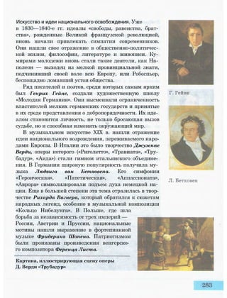 Искусство и идеи национального освобождения. Уже
в 1830—1840-е гг. идеалы «свободы, равенства, брат­
ства», рожденные Великой французской революцией,
вновь начали привлекать симпатии современников.
Они нашли свое отражение в общественно-политичес­
кой жизни, философии, литературе и живописи. Ку­
мирами молодежи вновь стали такие деятели, как На­
полеон — выходец из мелкой провинциальной знати,
подчинивший своей воле всю Европу, или Робеспьер,
беспощадно ломавший устои общества.
Ряд писателей и поэтов, среди которых самым ярким
был Генрих Гейне, создали художественную школу
«Молодая Германия». Они высмеивали ограниченность
властителей мелких германских государств и принятые
в их среде представления о добропорядочности. Их иде­
алом становится личность, не только бросающая вызов
судьбе, но и способная изменять окружающий мир.
В музыкальном искусстве XIX в. нашли отражение
идеи национального возрождения, переживаемого наро­
дами Европы. В Италии это было творчество Джузеппе
Верди, оперы которого («Риголетто», «Травиата», «Тру­
бадур», «Аида») стали гимном итальянского объедине­
ния. В Германии широкую популярность получила му­
зыка Людвига ван Бетховена. Его симфонии
«Героическая», «Патетическая», «Аппассионата»,
«Аврора» символизировали подъем духа немецкой на­
ции. Еще в большей степени эта тема отразилась в твор­
честве Рихарда Вагнера, который обратился к сюжетам
народных легенд, особенно в музыкальной композиции
«Кольцо Нибелунга». В Польше, где шла
борьба за независимость от трех империй —
России, Австрии и Пруссии, национальные
мотивы нашли выражение в фортепианной
музыке Фридерика Шопена. Патриотизмом
были пронизаны произведения венгерско­
го композитора Ференца Листа.
Картина, иллюстрирующая сцену оперы
Д. Верди «Трубадур»
 