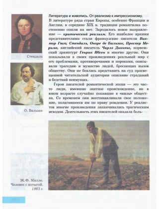 Литература и живопись. От реализма к импрессионизму.
В литературе ряда стран Европы, особенно Франции и
Англии, в середине XIX в. традиции романтизма по­
степенно сошли на нет. Зародилось новое направле­
ние — критический реализм. Его наиболее яркими
представителями стали французские писатели Вик­
тор Гюго, Стендаль, Оноре де Бальзак, Проспер Ме-
риме, английский писатель Чарлз Диккенс, норвеж­
ский драматург Генрик Ибсен и многие другие. Они
показывали в своих произведениях реальный мир с
его проблемами, противоречиями и пороками, описы­
вали трагедию и мужество людей, бросающих вызов
обществу. Они не боялись представить на суд просве­
щенной читательской аудитории описание страданий
и бедствий неимущих.
Герои писателей романтической эпохи — это час­
то люди, имевшие знатное происхождение, но в
юном возрасте случайно попавшие в «низы» общест­
ва. Со временем они восстанавливали свое положе­
ние, полагавшееся им по праву рождения. У реалис­
тов многие произведения заканчивались трагическим
исходом. Деятельность этих писателей оказала боль-
 