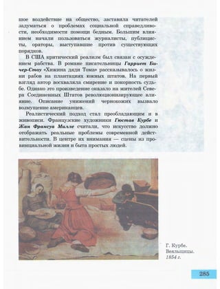 шое воздействие на общество, заставила читателей
задуматься о проблемах социальной справедливо­
сти, необходимости помощи бедным. Большим влия­
нием начали пользоваться журналисты, публицис­
ты, ораторы, выступавшие против существующих
порядков.
В США критический реализм был связан с осужде­
нием рабства. В романе писательницы Гарриет Би-
чер-Стоу «Хижина дяди Тома» рассказывалось о жиз­
ни рабов на плантациях южных штатов. На первый
взгляд автор восхваляла смирение и покорность судь­
бе. Однако это произведение оказало на жителей Севе­
ра Соединенных Штатов революционизирующее вли­
яние. Описание унижений чернокожих вызвало
возмущение американцев.
Реалистический подход стал преобладающим и в
живописи. Французские художники Гюстав Курбе и
Жан Франсуа Милле считали, что искусство должно
отображать реальные проблемы современной дейст­
вительности. В центре их внимания — сцены из про­
винциальной жизни и быта простых людей.
 