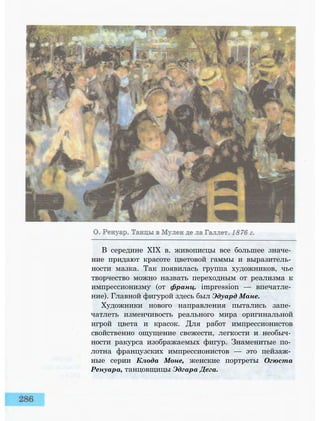 В середине XIX в. живописцы все большее значе­
ние придают красоте цветовой гаммы и выразитель­
ности мазка. Так появилась группа художников, чье
творчество можно назвать переходным от реализма к
импрессионизму (от франц. impression — впечатле­
ние). Главной фигурой здесь был Эдуард Мане.
Художники нового направления пытались запе­
чатлеть изменчивость реального мира оригинальной
игрой цвета и красок. Для работ импрессионистов
свойственно ощущение свежести, легкости и необыч­
ности ракурса изображаемых фигур. Знаменитые по­
лотна французских импрессионистов — это пейзаж­
ные серии Клода Моне, женские портреты Огюста
Ренуара, танцовщицы Эдгара Дега.
 
