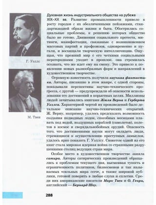 Духовная жизнь индустриального общества на рубеже
XIX—XX вв. Развитие промышленности привело к
росту городов с их обезличенными пейзажами, стан­
дартизацией образа жизни и быта. Обострились со­
циальные проблемы, к решению которых общество
было не готово. Движения социального протеста, ми­
тинги, манифестации, связанные с возникновением
массовых партий и профсоюзов, одновременно и пу­
гали, и восхищали творческую интеллигенцию. Ощу­
щая, что прежний мир с его четкими социальными
перегородками уходит в прошлое, она стремилась
осознать, что же идет ему на смену. Это привело к по­
явлению новых разнообразных форм и направлений в
художественном творчестве.
Огромную известность получила научная фантасти­
ка. Авторы, писавшие в этом жанре, с одной стороны,
показывали перспективы научно-технического про­
гресса, с другой — предупреждали об опасности исполь­
зования его достижений в корыстных целях. Миллионы
людей зачитывались книгами Жюля Верна и Герберта
Уэллса. Характерной чертой их произведений было де­
тальное описание научно-технических открытий.
Ж. Верну, например, удалось предсказать возможность
создания подводных лодок, способных месяцами пла­
вать под водой, воздушных кораблей (самолетов), поле­
тов в космос и сверхдальнобойных орудий. Опасность
того, что достижениями науки могут овладеть люди,
стремящиеся к осуществлению преступных замыслов,
удалось ярко показать Г. Уэллсу. Сюжетом одной из его
книг стала мировая ядерная война со страшными разру­
шениями столиц ведущих стран мира.
Особое место в художественном творчестве заняла
сатира. Авторы сатирических произведений обраща­
лись к проблемам текущего дня, высмеивая тупость и
ограниченность политиков, бизнесменов и так назы­
ваемых «сильных мира сего», а также широкой пуб­
лики, готовой поверить в любые слухи и сплетни. Сре­
ди них американские писатели Марк Твен и О. Генри,
английский — Бернард Шоу.
288
 