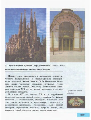 А. Гауди-и-Корнет. Церковь Саграда Фамилиа. 1883 —1926 гг.
Вход на станцию метро в Вене в стиле модерн
Новые черты проявились в литературе реалисти­
ческого направления. В произведениях француз­
ских писателей Эмиля Золя и Ги де Мопассана боль­
шое место уделяется описанию интимных сторон
личной жизни героев. Эту тему большинство авто­
ров середины XIX в., не желая шокировать читате­
лей, обычно обходили.
В конце XIX — начале XX в. в зарубежном
искусстве появился новый стиль — модерн (от франц.
moderne — современный, молодой). Наиболее ярко
этот стиль проявился в архитектуре, скульптуре и
декоративно-прикладном творчестве. Для зданий
модерна характерны плавные, текучие линии, ор­
наменты с изображением цветов, птиц и животных
 