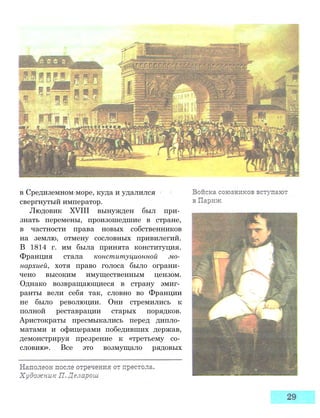 в Средиземном море, куда и удалился
свергнутый император.
Людовик XVIII вынужден был при­
знать перемены, произошедшие в стране,
в частности права новых собственников
на землю, отмену сословных привилегий.
В 1814 г. им была принята конституция.
Франция стала конституционной мо­
нархией, хотя право голоса было ограни­
чено высоким имущественным цензом.
Однако возвращающиеся в страну эмиг­
ранты вели себя так, словно во Франции
не было революции. Они стремились к
полной реставрации старых порядков.
Аристократы пресмыкались перед дипло­
матами и офицерами победивших держав,
демонстрируя презрение к «третьему со­
словию». Все это возмущало рядовых
 