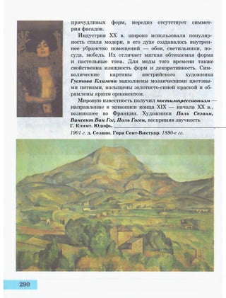 причудливых форм, нередко отсутствует симмет­
рия фасадов.
Индустрия XX в. широко использовала популяр­
ность стиля модерн, в его духе создавалось внутрен­
нее убранство помещений — обои, светильники, по­
суда, мебель. Их отличает мягкая обтекаемая форма
и пастельные тона. Для моды того времени также
свойственна изящность форм и декоративность. Сим­
волические картины австрийского художника
Густава Климта выполнены мозаическими цветовы­
ми пятнами, насыщены золотисто-синей краской и об­
рамлены ярким орнаментом.
Мировую известность получил постимпрессионизм —
направление в живописи конца XIX — начала XX в.,
возникшее во Франции. Художники Поль Сезанн,
Винсент Ван Гог, Поль Гоген, восприняв звучность
Г. Климт. Юдифь. __________________________________________________
1901 г. д. Сезанн. Гора Сент-Виктуар. 1890-е гг.
 