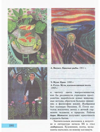 А. Матисс. Красные рыбы. 1911 г.
Э. Мунк. Крик. 1893 г.
А. Руссо. Муза, вдохновляющая поэта.
1909 г.
и чистоту цвета импрессионистов,
как бы раздвинули горизонты прост­
ранства, выработали новые живопис­
ные методы, обратили большее внима­
ние к философии жизни. Изображая
быт туземцев Океании, П. Гоген пы­
тался воплотить мечту о вечной гар­
монии человека и природы. Работы
Анри Матисса излучают красочность
и радость бытия.
Значительным явлением в искусст­
ве и литературе начала XX в. стал
модернизм. Художники, поэты, музы­
канты пытались по-новому взглянуть
 