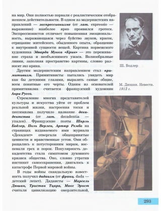 на мир. Они полностью порвали с реалистическим отобра­
жением действительности. В одном из модернистских на­
правлений — экспрессионизме (от лат. expressio —
выражение) наиболее ярко проявился гротеск.
Экспрессионистов отличает повышенная эмоциональ­
ность, выражающаяся через буйство звуков, красок,
отрицание житейского, обыденного опыта, обращение
к внутренней сущности вещей. Картина норвежского
художника Эдварда Мунка «Крик» — это пережива­
ние страха и необъяснимого ужаса. Волнообразные
линии, заполняя пространство картины, словно раз­
носят эхо крика.
Другим модернистским направлением стал при­
митивизм. Примитивисты пытались увидеть мир
как бы детскими глазами, выразить самые общие,
всем понятные его черты. Одним из основателей
примитивизма считается французский художник
Анри Руссо.
Стремление многих представителей
культуры и искусства уйти от проблем
реальной жизни, настроения тоски и
пессимизма получило название дека­
дентства (от лат. decadentia —
упадок). Французские поэты Шарль
Бодлер, Поль Верлен, Артюр Рембо на
страницах издаваемого ими журнала
«Декадент» отвергали общепринятые
ценности и нравственные устои. Они об­
ращались к потусторонним мирам, вос­
певали грех и порок. Популярность де­
кадентства стала симптомом духовного
кризиса общества. Оно, словно утратив
инстинкт самосохранения, двигалось к
катастрофе Первой мировой войны.
В годы войны скандальную извест­
ность получил дадаизм (от франц. dada —
детский лепет). Дадаисты — Марсель
Дюшан, Тристан Тцара, Макс Эрнст
считали цивилизацию омерзительной,
 