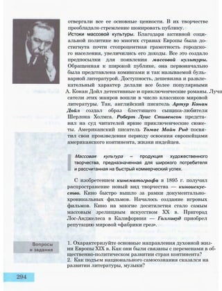 отвергали все ее основные ценности. В их творчестве
преобладало стремление шокировать публику.
Истоки массовой культуры. Благодаря активной соци­
альной политике во многих странах Европы была до­
стигнута почти стопроцентная грамотность городско­
го населения, увеличились его доходы. Все это создало
предпосылки для появления массовой культуры.
Обращенная к широкой публике, она первоначально
была представлена комиксами и так называемой буль­
варной литературой. Доступность, дешевизна и развле­
кательный характер делали все более популярными
А. Конан Дойл детективные и приключенческие романы. Лучш
сатели этих жанров вошли в число классиков мировой
литературы. Так, английский писатель Артур Конан
Дойл создал образ блестящего сыщика-любителя
Шерлока Холмса. Роберт Луис Стивенсон предста­
вил на суд читателей яркие приключенческие сюже­
ты. Американский писатель Томас Майн Рид посвя­
тил свои произведения периоду освоения европейцами
американского континента, жизни индейцев.
Массовая культура — продукция художественного
творчества, предназначенная для широкого потребителя
и рассчитанная на быстрый коммерческий успех.
С изобретением кинематографа в 1895 г. получил
распространение новый вид творчества — киноискус­
ство. Кино быстро вышло за рамки документально­
хроникальных фильмов. Началось создание игровых
фильмов. Кино на многие десятилетия стало самым
массовым зрелищным искусством XX в. Пригород
Лос-Анджелеса в Калифорнии — Голливуд приобрел
репутацию мировой «фабрики грез».
1. Охарактеризуйте основные направления духовной жиз­
ни Европы XIX в. Как они были связаны с переменами в об­
щественно-политическом развитии стран континента?
2. Как подъем национального самосознания сказался на
развитии литературы, музыки?
 